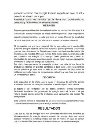 podamos contar con energía incluso cuando no sale el sol y
cuando el viento no sople.
Alrededor como los cambios en la tierra son provocando su
consumo y facilismo en los seres humanos.
RESUMEN
Aunque parezcan diferentes, las ondas de radio, las microondas, los rayos X y
la luz visible, incluso son todas las ondas electromagnéticas. Ellos son parte del
espectro electromagnético, y cada uno tiene un rango diferente de longitudes
de onda, que provocan las olas afectan a la materia de manera diferente.
El combustible en una nave espacial. Se ha convertido en el combustible
suficiente energía eléctrica para hacer funcionar planeta potencia. Uno de los
grandes descubrimientos de Einstein para darse cuenta de que la materia y la
energía son en realidad diferentes formas de la misma cosa. La materia puede
ser convertida en energía, y la energía. Todo generador de obtener su
electricidad del campo de energía de punto cero se hacen mal para aprovechar
al máximo el campo de energía de punto cero.
Por ultimo, hay que hablar de la energía nuclear , ser trata de una forma de
producción eléctrica en grandes cantidades a bajo coste , pero que plantyea
mucha polémica ya que ante un fallo en sus centrales de producción, la
población corre alto riesgo de contaminación radiactiva y esto hace que genera
un fuerte rechazo social.
DISCUSION
Este especifica en la charla que la carga y descarga de corriente genera
suficientes residuos de calor para mantener el estado líquido de la batería.
Si llegara a ser "completa" por así decirlo, entonces formas ineficientes
fácilmente escalables de generación de energía, como el carbón o el gas
natural licuado podría reducir la producción para aprovechar ese exceso "de
energía libre"
Esto también elimina la necesidad de un proceso de un calentamiento inicial;
como la batería adquiere su primera carga se licua la célula.
RESULTADOS
Creo que su tipo de enfoque es el más adecuado para que este problema de
almacenamiento de energía. Almacenamiento de energía debe ser menos
costoso y mirando a la tabla periódica con eso en mente, en lugar de pensar
qué tipo de combinaciones sería la más alta baterías densidad de energía.
 