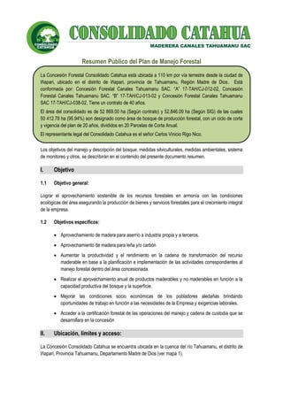 Resumen Público del Plan de Manejo Forestal
MADERERA CANALES TAHUAMANU S.A.C.
Resumen Público del Plan de Manejo Forestal
La Concesión Forestal Consolidado Catahua está ubicada a 110 km por vía terrestre desde la ciudad de
Iñapari, ubicado en el distrito de Iñapari, provincia de Tahuamanu, Región Madre de Dios. Está
conformada por: Concesión Forestal Canales Tahuamanu SAC. “A” 17-TAH/CJ-012-02, Concesión
Forestal Canales Tahuamanu SAC. “B” 17-TAH/CJ-013-02 y Concesión Forestal Canales Tahuamanu
SAC 17-TAH/CJ-038-02, Tiene un contrato de 40 años.
El área del consolidado es de 52 869.00 ha (Según contrato) y 52,846.09 ha (Según SIG) de las cuales
50 412.78 ha (95.94%) son designado como área de bosque de producción forestal, con un ciclo de corta
y vigencia del plan de 20 años, divididos en 20 Parcelas de Corta Anual.
El representante legal del Consolidado Catahua es el señor Carlos Vinicio Rigo Nico.
Los objetivos del manejo y descripción del bosque, medidas silviculturales, medidas ambientales, sistema
de monitoreo y otros, se describirán en el contenido del presente documento resumen.
I. Objetivo
1.1 Objetivo general:
Lograr el aprovechamiento sostenible de los recursos forestales en armonía con las condiciones
ecológicas del área asegurando la producción de bienes y servicios forestales para el crecimiento integral
de la empresa.
1.2 Objetivos específicos:
• Aprovechamiento de madera para aserrío a industria propia y a terceros.
• Aprovechamiento de madera para leña y/o carbón
• Aumentar la productividad y el rendimiento en la cadena de transformación del recurso
maderable en base a la planificación e implementación de las actividades correspondientes al
manejo forestal dentro del área concesionada.
• Realizar el aprovechamiento anual de productos maderables y no maderables en función a la
capacidad productiva del bosque y la superficie.
• Mejorar las condiciones socio económicas de los pobladores aledañas brindando
oportunidades de trabajo en función a las necesidades de la Empresa y exigencias laborales.
• Acceder a la certificación forestal de las operaciones del manejo y cadena de custodia que se
desarrollara en la concesión
II. Ubicación, límites y acceso:
La Concesión Consolidado Catahua se encuentra ubicada en la cuenca del río Tahuamanu, el distrito de
Iñapari, Provincia Tahuamanu, Departamento Madre de Dios (ver mapa 1).
MADERERA CANALES TAHUAMANU SAC
 