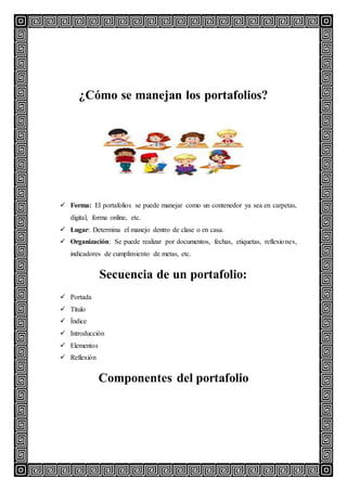 ¿Cómo se manejan los portafolios?
 Forma: El portafolios se puede manejar como un contenedor ya sea en carpetas,
digital, forma online, etc.
 Lugar: Determina el manejo dentro de clase o en casa.
 Organización: Se puede realizar por documentos, fechas, etiquetas, reflexiones,
indicadores de cumplimiento de metas, etc.
Secuencia de un portafolio:
 Portada
 Titulo
 Índice
 Introducción
 Elementos
 Reflexión
Componentes del portafolio
 
