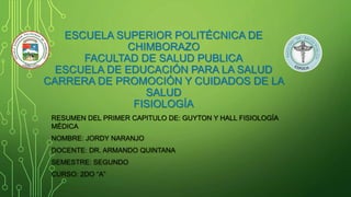 ESCUELA SUPERIOR POLITÉCNICA DE
CHIMBORAZO
FACULTAD DE SALUD PUBLICA
ESCUELA DE EDUCACIÓN PARA LA SALUD
CARRERA DE PROMOCIÓN Y CUIDADOS DE LA
SALUD
FISIOLOGÍA
RESUMEN DEL PRIMER CAPITULO DE: GUYTON Y HALL FISIOLOGÍA
MÉDICA
NOMBRE: JORDY NARANJO
DOCENTE: DR. ARMANDO QUINTANA
SEMESTRE: SEGUNDO
CURSO: 2DO “A”
 