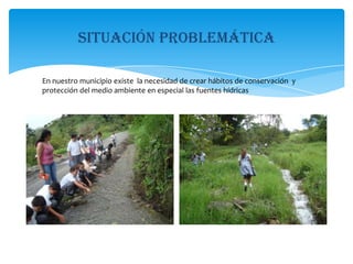 Situación problemáticaEn nuestro municipio existe  la necesidad de crear hábitos de conservación  y protección del medio ambiente en especial las fuentes hídricas 