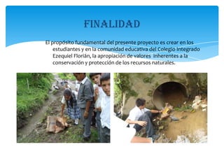 finalidadEl propósito fundamental del presente proyecto es crear en los estudiantes y en la comunidad educativa del Colegio Integrado Ezequiel Florián, la apropiación de valores  inherentes a la conservación y protección de los recursos naturales.