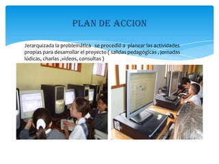 Plan de accionJerarquizada la problemática   se procedió a  planear las actividades  propias para desarrollar el proyecto ( salidas pedagógicas , jornadas lúdicas, charlas ,videos, consultas )