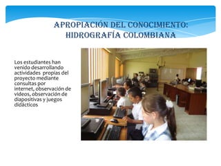APROPIACIÓN DEL CONOCIMIENTO: hidrografía colombianaLos estudiantes han venido desarrollando actividades  propias del proyecto mediante consultas por internet, observación de videos, observación de diapositivas y juegos didácticos.