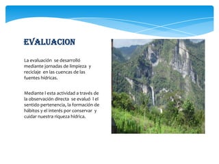 evaluacionLa evaluación  se desarrolló mediante jornadas de limpieza  y  reciclaje  en las cuencas de las fuentes hídricas.Mediante l esta actividad a través de la observación directa  se evaluó  l el sentido pertenencia, la formación de hábitos y el interés por conservar  y cuidar nuestra riqueza hídrica.