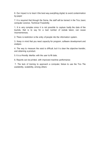 6. Our impact is to treat it the best way everything digital, to avoid contamination
by paper
7. It is required that through the Seine, the staff will be trained in the Tics, basic
computer science. Technical Feasibility
1. It is very complex since it is not possible to capture badly the data of the
tourists, that is to say for a bad number of cedula taken, can cause
inconveniences.
2. There is restriction is the entry of people into the information system.
3. Keep in mind that you need capacity for program, software development and
analysis
4. The way to measure the exist is difficult, but it is clear the objective transfer,
and obtaining a product.
5. It is a friendly Interfax with the user to fill data.
6. Reports can be printed, with improved machine performance
7. The lack of training to approach a computer, failure to use the Tics The
availability, scalability, among others:
 