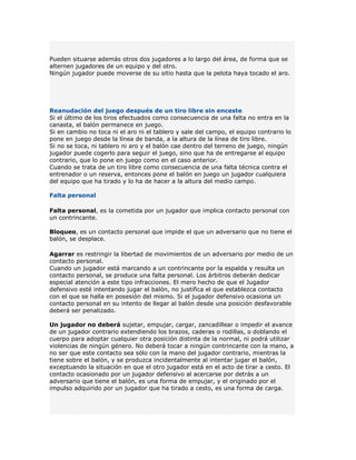 Pueden situarse además otros dos jugadores a lo largo del área, de forma que se
alternen jugadores de un equipo y del otro.
Ningún jugador puede moverse de su sitio hasta que la pelota haya tocado el aro.




Reanudación del juego después de un tiro libre sin enceste
Si el último de los tiros efectuados como consecuencia de una falta no entra en la
canasta, el balón permanece en juego.
Si en cambio no toca ni el aro ni el tablero y sale del campo, el equipo contrario lo
pone en juego desde la línea de banda, a la altura de la línea de tiro libre.
Si no se toca, ni tablero ni aro y el balón cae dentro del terreno de juego, ningún
jugador puede cogerlo para seguir el juego, sino que ha de entregarse al equipo
contrario, que lo pone en juego como en el caso anterior.
Cuando se trata de un tiro libre como consecuencia de una falta técnica contra el
entrenador o un reserva, entonces pone el balón en juego un jugador cualquiera
del equipo que ha tirado y lo ha de hacer a la altura del medio campo.

Falta personal

Falta personal, es la cometida por un jugador que implica contacto personal con
un contrincante.

Bloqueo, es un contacto personal que impide el que un adversario que no tiene el
balón, se desplace.

Agarrar es restringir la libertad de movimientos de un adversario por medio de un
contacto personal.
Cuando un jugador está marcando a un contrincante por la espalda y resulta un
contacto personal, se produce una falta personal. Los árbitros deberán dedicar
especial atención a este tipo infracciones. El mero hecho de que el Jugador
defensivo esté intentando jugar el balón, no justifica el que establezca contacto
con el que se halla en posesión del mismo. Si el jugador defensivo ocasiona un
contacto personal en su intento de llegar al balón desde una posición desfavorable
deberá ser penalizado.

Un jugador no deberá sujetar, empujar, cargar, zancadillear o impedir el avance
de un jugador contrario extendiendo los brazos, caderas o rodillas, o doblando el
cuerpo para adoptar cualquier otra posición distinta de la normal, ni podrá utilizar
violencias de ningún género. No deberá tocar a ningún contrincante con la mano, a
no ser que este contacto sea sólo con la mano del jugador contrario, mientras la
tiene sobre el balón, y se produzca incidentalmente al intentar jugar el balón,
exceptuando la situación en que el otro jugador está en el acto de tirar a cesto. El
contacto ocasionado por un jugador defensivo al acercarse por detrás a un
adversario que tiene el balón, es una forma de empujar, y el originado por el
impulso adquirido por un jugador que ha tirado a cesto, es una forma de carga.
 