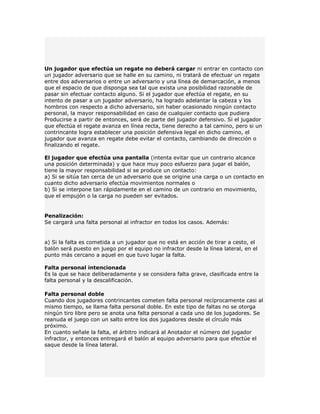 Un jugador que efectúa un regate no deberá cargar ni entrar en contacto con
un jugador adversario que se halle en su camino, ni tratará de efectuar un regate
entre dos adversarios o entre un adversario y una línea de demarcación, a menos
que el espacio de que disponga sea tal que exista una posibilidad razonable de
pasar sin efectuar contacto alguno. Si el jugador que efectúa el regate, en su
intento de pasar a un jugador adversario, ha logrado adelantar la cabeza y los
hombros con respecto a dicho adversario, sin haber ocasionado ningún contacto
personal, la mayor responsabilidad en caso de cualquier contacto que pudiera
Producirse a partir de entonces, será de parte del jugador defensivo. Si el jugador
que efectúa el regate avanza en línea recta, tiene derecho a tal camino, pero si un
contrincante logra establecer una posición defensiva legal en dicho camino, el
jugador que avanza en regate debe evitar el contacto, cambiando de dirección o
finalizando el regate.

El jugador que efectúa una pantalla (intenta evitar que un contrario alcance
una posición determinada) y que hace muy poco esfuerzo para jugar el balón,
tiene la mayor responsabilidad si se produce un contacto:
a) Si se sitúa tan cerca de un adversario que se origine una carga o un contacto en
cuanto dicho adversario efectúa movimientos normales o
b) Si se interpone tan rápidamente en el camino de un contrario en movimiento,
que el empujón o la carga no pueden ser evitados.


Penalización:
Se cargará una falta personal al infractor en todos los casos. Además:


a) Si la falta es cometida a un jugador que no está en acción de tirar a cesto, el
balón será puesto en juego por el equipo no infractor desde la línea lateral, en el
punto más cercano a aquel en que tuvo lugar la falta.

Falta personal intencionada
Es la que se hace deliberadamente y se considera falta grave, clasificada entre la
falta personal y la descalificación.

Falta personal doble
Cuando dos jugadores contrincantes cometen falta personal recíprocamente casi al
mismo tiempo, se llama falta personal doble. En este tipo de faltas no se otorga
ningún tiro libre pero se anota una falta personal a cada uno de los jugadores. Se
reanuda el juego con un salto entre los dos jugadores desde el círculo más
próximo.
En cuanto señale la falta, el árbitro indicará al Anotador el número del jugador
infractor, y entonces entregará el balón al equipo adversario para que efectúe el
saque desde la línea lateral.
 