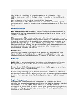 b) Si la falta es cometida a un jugador que está en acción de tirar a cesto:
1) Si el cesto es convertido se dará por válido, y, además, será concedido un tiro
libre.
2) Si el cesto no es convertido se concederán dos tiros libres.
En cuanto señale la falta, el Árbitro indicará al Anotador el número del jugador
infractor y pondrá el balón a disposición del jugador que ha de lanzar el tiro o tiros
libres.

Falta intencionada

Una falta intencionada es una falta personal cometida deliberadamente por un
jugador, y de una gravedad situada entre la de una falta personal normal y la de
una falta descalificante.

El jugador que deliberadamente ignora el balón y causa un contacto personal
con un adversario que tiene posesión del balón, comete una falta intencionada. Por
lo general, esto también es de aplicación en el caso de las faltas cometidas en la
persona de un jugador que no tiene el balón. El jugador que tiene posesión del
balón también puede cometer una falta intencionada si entra deliberadamente en
contacto con un adversario. El jugador que comete faltas intencionadas
repetidamente, podrá ser descalificado.

Penalización:
Se anotará una falta personal al infractor y, además, se concederán dos tiros
libres. Si la falta es cometida contra un jugador en acción de tirar a cesto y el
cesto es conseguido, el tanto será válido y, además, se concederá un tiro libre.

Doble falta

Doble falta es la producida cuando dos jugadores de equipos opuestos cometen
faltas personales, el uno contra el otro, aproximadamente al mismo tiempo.

En caso de una doble falta no se concederá ningún tiro libre, pero se cargará una
falta personal a cada jugador infractor.

El balón será puesto en juego en el círculo más cercano mediante un salto entre
los dos jugadores en cuestión, a menos que se haya conseguido una canasta válida
al mismo tiempo, en cuyo caso el balón será puesto en juego desde la línea de
fondo.

Regla « Tres-por-dos»
Siempre que le sean concedidos dos tiros libres a un jugador al que le fue
cometida una falta cuando estaba en acción de tirar a cesto, si cualquiera o ambos
de estos tiros no es convertido, le será concedido un tiro libre adicional.
No obstante, si el tiro o tiros no fueran válidos como consecuencia de una violación
cometida por el propio lanzador o por un compañero de equipo, este tiro libre
adicional no será concedido.
 