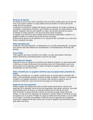 Derecho de Opción
Un equipo al que le han sido concedidos dos tiros libres puede optar por lanzar los
tiros o por poner el balón en juego desde fuera de banda a la altura del punto
medio de la línea lateral.
La decisión la tomará el Capitán del equipo, quien indicará, por propia iniciativa, e
inmediata y claramente al Árbitro, que el balón será puesto en juego desde la línea
lateral. Cualquier demora del Capitán en hacer uso de este derecho de opción
invalidará el citado derecho y los dos tiros libres serán lanzados.
El jugador que efectúa el saque desde fuera de banda puede pasar el balón a un
jugador situado en cualquier punto del terreno de juego.
El derecho de opción no se aplicará si a un equipo le han concedido uno o dos tiros
libres y posesión de balón.

Falta descalificante
Cualquier infracción flagrante y antideportiva es una falta descalificable. El jugador
que comete esta falta deberá ser descalificado e inmediatamente eliminado del
partido.

Cinco faltas
Todo jugador que haya cometido cinco faltas, ya sean personales o técnicas,
deberá abandonar automáticamente el terreno de juego.

Diez faltas por Equipo
Después de que un equipo ha cometido diez faltas de jugador, ya sean personales
o técnicas, en cada media parte (los períodos extra son considerados como una
continuación de la segunda parte) todas las faltas de jugador posteriores, serán
penalizadas con dos tiros libres.

Falta cometida por un jugador mientras que su equipo tiene posesión de
balón
Una falta cometida por un jugador mientras que su equipo está en posesión del
balón, será penalizada siempre anotando la falta al jugador infractor y concediendo
el balón a un jugador oponente, en el punto más cercano a aquel en que se
produjo la infracción, fuera del terreno de juego en la línea lateral.

Regla de los tres segundos.
Ningún jugador del equipo que tiene el balón puede permanecer más de tres
segundos en la llamada «zona de los tres segundos» del equipo contrario, que está
comprendida entre el fondo y el reborde extremo de la línea de tiro libre.
Esta limitación se aplica también cuando se reanuda el juego desde fuera del
campo, en este caso los segundos se empiezan a contar desde el momento en que
el jugador que va a poner el balón en juego se halla fuera del campo y con el balón
en su poder. Las líneas que señalan el área de los tres segundos se consideran
como parte integrante de ésta motivo por el cual el jugador que pisa dichas líneas
está dentro del área.
 