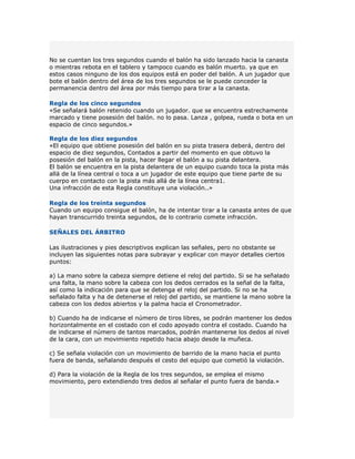 No se cuentan los tres segundos cuando el balón ha sido lanzado hacia la canasta
o mientras rebota en el tablero y tampoco cuando es balón muerto. ya que en
estos casos ninguno de los dos equipos está en poder del balón. A un jugador que
bote el balón dentro del área de los tres segundos se le puede conceder la
permanencia dentro del área por más tiempo para tirar a la canasta.

Regla de los cinco segundos
«Se señalará balón retenido cuando un jugador. que se encuentra estrechamente
marcado y tiene posesión del balón. no lo pasa. Lanza , golpea, rueda o bota en un
espacio de cinco segundos.»

Regla de los diez segundos
«El equipo que obtiene posesión del balón en su pista trasera deberá, dentro del
espacio de diez segundos, Contados a partir del momento en que obtuvo la
posesión del balón en la pista, hacer llegar el balón a su pista delantera.
El balón se encuentra en la pista delantera de un equipo cuando toca la pista más
allá de la línea central o toca a un jugador de este equipo que tiene parte de su
cuerpo en contacto con la pista más allá de la línea centra1.
Una infracción de esta Regla constituye una violación..»

Regla de los treinta segundos
Cuando un equipo consigue el balón, ha de intentar tirar a la canasta antes de que
hayan transcurrido treinta segundos, de lo contrario comete infracción.

SEÑALES DEL ÁRBITRO

Las ilustraciones y pies descriptivos explican las señales, pero no obstante se
incluyen las siguientes notas para subrayar y explicar con mayor detalles ciertos
puntos:

a) La mano sobre la cabeza siempre detiene el reloj del partido. Si se ha señalado
una falta, la mano sobre la cabeza con los dedos cerrados es la señal de la falta,
así como la indicación para que se detenga el reloj del partido. Si no se ha
señalado falta y ha de detenerse el reloj del partido, se mantiene la mano sobre la
cabeza con los dedos abiertos y la palma hacia el Cronometrador.

b) Cuando ha de indicarse el número de tiros libres, se podrán mantener los dedos
horizontalmente en el costado con el codo apoyado contra el costado. Cuando ha
de indicarse el número de tantos marcados, podrán mantenerse los dedos al nivel
de la cara, con un movimiento repetido hacia abajo desde la muñeca.

c) Se señala violación con un movimiento de barrido de la mano hacia el punto
fuera de banda, señalando después el cesto del equipo que cometió la violación.

d) Para la violación de la Regla de los tres segundos, se emplea el mismo
movimiento, pero extendiendo tres dedos al señalar el punto fuera de banda.»
 