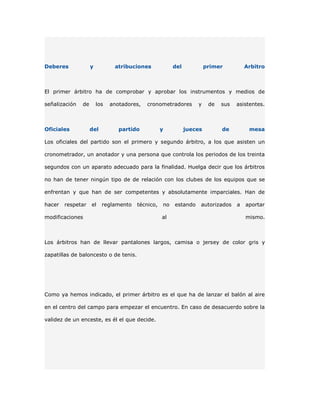 Deberes             y          atribuciones            del            primer          Arbitro



El primer árbitro ha de comprobar y aprobar los instrumentos y medios de

señalización   de       los   anotadores,   cronometradores      y     de   sus   asistentes.



Oficiales           del          partido          y          jueces         de         mesa

Los oficiales del partido son el primero y segundo árbitro, a los que asisten un

cronometrador, un anotador y una persona que controla los periodos de los treinta

segundos con un aparato adecuado para la finalidad. Huelga decir que los árbitros

no han de tener ningún tipo de de relación con los clubes de los equipos que se

enfrentan y que han de ser competentes y absolutamente imparciales. Han de

hacer   respetar    el    reglamento   técnico,   no   estando    autorizados     a   aportar

modificaciones                                    al                                  mismo.



Los árbitros han de llevar pantalones largos, camisa o jersey de color gris y

zapatillas de baloncesto o de tenis.




Como ya hemos indicado, el primer árbitro es el que ha de lanzar el balón al aire

en el centro del campo para empezar el encuentro. En caso de desacuerdo sobre la

validez de un enceste, es él el que decide.
 