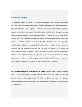 Deberes del anotador


"El Anotador llevará un registro cronológico arrastrado de los tantos conseguidos

en juego y los tiros libres convertidos o fallados. Registrará las faltas personales y

técnicas señaladas a cada jugador y notificará inmediatamente al árbitro principal

cuando se señale a un jugador la quinta falta. Registrará los tiempos muertos

cargados a cada equipo, y notificará al Entrenador, a través de uno de los árbitros,

cuando le ha sido concedido un segundo tiempo muerto en cada medio tiempo del

partido. Asimismo, indicará el número de faltas cometidas por cada jugador,

empleando las tablillas numeradas. El Anotador llevará registro de los nombres y

números de los jugadores que han de comenzar un partido y de todos los

sustitutos que entren en juego. Cuando se origine una infracción del Reglamento

relativa a la notificación de los jugadores que han de comenzar el partido,

sustituciones o números dé los jugadores, lo notificará al árbitro más cercano lo

antes posible a partir del momento en que se descubra la infracción.




La señal del Anotador no suspende el juego. Deberá poner cuidado en hacer

sonar su señal únicamente cuando el balón está muerto, se detiene el reloj del

partido y con anterioridad a que el balón se ponga de nuevo en juego.

Es esencial que la señal del Anotador sea distinta de las señales del Cronometrador

y los árbitros.»
 