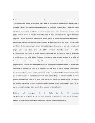 Deberes                                           del                                    cronometrador

"El Cronometrador deberá estar al tanto de la hora en la que ha de comenzar cada media parte, y

notificará al árbitro principal con más de tres minutos de antelación, para que éste, o la persona que él

designe, lo comunique a los equipos por lo menos tres minutos antes del comienzo de cada media

parte. Asimismo avisará al anotador dos minutos antes de dicho comienzo. Llevará registro del tiempo

de juego y de los períodos de detención del mismo, según se dispone en el presente Reglamento.

Cuando se produzca un tiempo muerto que ha de ser cargado, el Cronometrador pondrá en marcha un

cronómetro de tiempos muertos, y avisará al Anotador llegado el momento en que debe reanudarse el

juego,    para         que    éste   avise   al   árbitro    principal    haciendo   sonar    su    señal.

El Cronometrador indicará con un «gong», pistola o campana el final del tiempo de juego en cada mitad

o período extra. Esta señal da por finalizado el tiempo de juego en cada período. Si la señal del

Cronometrador no funciona o no es oída, el Cronometrador entrará inmediatamente en el terreno de

juego o utilizará cualquier otro medio para notificar al árbitro principal inmediatamente. Si durante este

tiempo se ha marcado un tanto o se ha producido una falta, el Árbitro principal consultará al

Cronometrador y al Anotador. Si están de acuerdo en que el tiempo de juego había expirado antes de

que el balón estuviese en el aire en su camino al cesto, o antes de que se cometiese la falta, el Arbitro

principal decidirá que el tanto no es válido o, en caso de una falta, que la misma es nula a no ser que

sea antideportiva; pero si no están de acuerdo, se dará validez al tanto y se penalizará la falta, a no ser

que el Arbitro principal, por razón que él estime fundada, tome otra decisión.»



Deberes          del         encargado       de     la      Regla        de    los     30       segundos

«El Encargado de la Regla de 30 segundos manejará el dispositivo o reloj de 30 segundos,

La señal del Encargado de la Regla de 30 segundos hace que el balón quede muerto.»
 