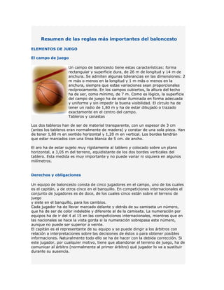 Resumen de las reglas más importantes del baloncesto

ELEMENTOS DE JUEGO

El campo de juego

                    Un campo de baloncesto tiene estas características: forma
                    rectangular y superficie dura, de 26 m de longitud y 14 m de
                    anchura. Se admiten algunas tolerancias en las dimensiones: 2
                    m más o menos en la longitud y 1 m más o menos en la
                    anchura, siempre que estas variaciones sean proporcionales
                    recíprocamente. En los campos cubiertos, la altura del techo
                    ha de ser, como mínimo, de 7 m. Como es lógico, la superficie
                    del campo de juego ha de estar iluminada en forma adecuada
                    y uniforme y sin impedir la buena visibilidad. El círculo ha de
                    tener un radio de 1,80 m y ha de estar dibujado o trazado
                    exactamente en el centro del campo.
                    Tableros y canastas

Los dos tableros han de ser de material transparente, con un espesor de 3 cm
(antes los tableros eran normalmente de madera) y constar de una sola pieza. Han
de tener 1,80 m en sentido horizontal y 1,20 m en vertical. Los bordes tendrán
que estar marcados con una línea blanca de 5 cm. de ancho.

El aro ha de estar sujeto muy rígidamente al tablero y colocado sobre un plano
horizontal, a 3,05 m del terreno, equidistante de los dos bordes verticales del
tablero. Esta medida es muy importante y no puede variar ni siquiera en algunos
milímetros.


Derechos y obligaciones

Un equipo de baloncesto consta de cinco jugadores en el campo, uno de los cuales
es el capitán, y de otros cinco en el banquillo. En competiciones internacionales el
conjunto de jugadores es de doce, de los cuales cinco están sobre el terreno de
juego
y siete en el banquillo, para los cambios.
Cada jugador ha de llevar marcado delante y detrás de su camiseta un número,
que ha de ser de color indeleble y diferente al de la camiseta. La numeración por
equipos ha de ir del 4 al 15 en las competiciones internacionales, mientras que en
las nacionales se hace la vista gorda si la numeración sobrepasa este número,
aunque no puede ser superior a veinte.
El capitán es el representante de su equipo y se puede dirigir a los árbitros con
relación a interpretaciones sobre las decisiones de éstos o para obtener posibles
informaciones. Naturalmente todo ello se ha de hacer con la debida corrección. Si
este jugador, por cualquier motivo, tiene que abandonar el terreno de juego, ha de
comunicar al árbitro (normalmente al primer árbitro) qué jugador lo va a sustituir
durante su ausencia.
 