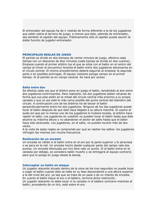El entrenador del equipo ha de ir vestido de forma diferente a la de los jugadores
que estén sobre el terreno de juego, a menos que éste, además de entrenador,
sea también el capitán del equipo. Prácticamente sólo el capitán puede asumir la
doble función de jugador-entrenador.




PRINCIPALES REGLAS DE JUEGO
El partido se divide en dos tiempos de veinte minutos de juego, efectivo cada
tiempo con un descanso de diez minutos (cada tiempo se divide en dos cuartos).
Empieza cuando el primer árbitro (es el que se sitúa con el balón en el centro del
campo al iniciar el encuentro) levanta el balón entre dos jugadores adversarios en
el círculo central. El mismo procedimiento deberá seguirse al empezar la segunda
parte o en posibles prórrogas. El equipo visitante escoge campo en el primer
tiempo. Si el partido es en campo neutral. Se hará por sorteo.


Salto entre dos
Se efectúa cada vez que el árbitro pone en juego el balón, lanzándolo al aire entre
dos jugadores contrincantes. Para realizarlo, los dos jugadores deben situarse de
forma que sus pies estén en la mitad del círculo central más próximo a su propia
canasta y que un pie esté lo más cerca posible del punto central del diámetro del
círculo. A continuación uno de los árbitros ha de lanzar el balón
perpendicularmente entre los dos jugadores. Ninguno de los dos jugadores puede
tocar el balón después de que éste haya llegado a su altura máxima. Si cayera al
suelo sin que por lo menos uno de los jugadores lo hubiera tocado, el árbitro hace
repetir el salto. Los jugadores en cuestión no pueden tocar el balón hasta que éste
alcance su máxima altura y no abandonar el sector de salto hasta que el balón
haya sido alcanzado. Los jugadores, en el salto, no pueden tocarlo más de dos
veces.
A la vista de estas reglas se comprende por qué se repiten los saltos: los jugadores
infringen las mismas con mucha frecuencia.

Realización de un enceste
Un enceste es válido si el balón entra en el aro por la parte superior y lo atraviesa
o se para en la red. Un enceste hecho desde cualquier parte del campo vale dos
puntos. Un enceste efectuado por tiro libre vale un punto. Si el balón entra en la
canasta por debajo, se considera balón muerto y se entregará al equipo contrario
para que lo ponga en juego desde la banda.


Interceptar un balón en ataque
Un jugador atacante situado dentro de la zona de los tres segundos no puede tocar
o coger el balón cuando éste se halla en su fase descendente a una altura superior
a la del nivel del aro, ya sea que se trate de un pase o de un intento de enceste.
En cuanto el balón toque el aro o el tablero, termina dicha restricción.
Un jugador atacante no debe tocar ni la canasta ni el tablero contrario mientras el
balón, procedente de un tiro, esté sobre el aro.
 
