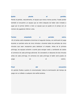 Quién                     pierde                         el               partido.

Pierde el partido, naturalmente, el equipo que marca menos puntos. Puede perder

también el encuentro un equipo que se retire después de haber sido invitado a

jugar por el primer árbitro o bien un equipo que se quede en el campo con un

número de jugadores inferior a dos.




Tanteo              empatado                y                 período      extra.

«Si el tanteo está empatado al terminar el segundo tiempo, se continuará el juego

durante un período extra de cinco minutos o durante todos los períodos de cinco

minutos que sean necesarios para deshacer el empate. Antes de la primera

prórroga, los equipos echarán a suerte para escoger cesto y cambiarán de cestos

al comienzo de cada prórroga adicional. Se concederá un descanso de dos minutos

antes de cada prórroga. Al comienzo de cada prórroga el balón será puesto en

juego                       en                          el                centro.




Final                                 del                               encuentro

Un partido finaliza cuando el cronometrador indica la terminación del tiempo de

juego con un silbato o cualquier otra señal acústica.
 