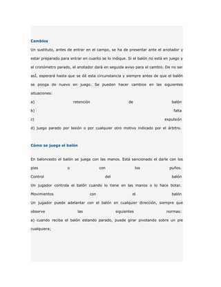Cambios

Un sustituto, antes de entrar en el campo, se ha de presentar ante el anotador y

estar preparado para entrar en cuanto se lo indique. Si el balón no está en juego y

el cronómetro parado, el anotador dará en seguida aviso para el cambio. De no ser

asÍ, esperará hasta que se dé esta circunstancia y siempre antes de que el balón

se ponga de nuevo en juego. Se pueden hacer cambios en las siguientes

situaciones:

a)                      retención                    de                      balón

b)                                                                            falta

c)                                                                       expulsión

d) juego parado por lesión o por cualquier otro motivo indicado por el árbitro.



Cómo se juega el balón


En baloncesto el balón se juega con las manos. Está sancionado el darle con los

pies                o                 con                  los             puños.

Control                                 del                                  balón

Un jugador controla el balón cuando lo tiene en las manos o lo hace botar.

Movimientos                     con                    el                    balón

Un jugador puede adelantar con el balón en cualquier dirección, siempre que

observe                   las                 siguientes                  normas:

a) cuando reciba el balón estando parado, puede girar pivotando sobre un pie

cualquiera;
 