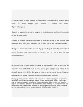 b) cuando reciba el balón estando en movimiento o después de un dribling puede

hacer    un    doble      tiempo   para     pararse     o    librarse     del    balón.

El primer tiempo es:


-Cuando el jugador tiene uno de los pies en contacto con el suelo en el momento

en que recibe el balón;


-Cuando el jugador, habiendo bloqueado el balón en el aire, o sea, con los pies

separados de la tierra, toca el terreno con un pie o con los dos simultáneamente.


El segundo tiempo se verifica cuando el jugador, después de haber efectuado el

primer   tiempo,   toca   nuevamente   el   terreno   con   un   pie    o con   los   dos

simultáneamente.




Un jugador que se pare según autoriza el reglamento y uno de sus pies se

encuentra mas adelantado que el otro, puede girar siempre que utilice el pie

atrasado como pívot. Si los dos pies se hallaran en la misma altura el jugador

puede entonces utilizar cualquier pie indistintamente para pivotear.

Si un jugador que reciba el balón estando parado o bien que se pare en posición
reglamentaria con el balón en las manos, puede elevar el pie pívot o saltar para
tirar al aro o para pasar, pero ha de desprenderse del balón antes que sus pies
toquen nuevamente el terreno. Si en cambio inicia dribling, no puede mover el pie
pívot hasta que haya soltado el balón. El seguir avanzando con el balón fuera de
las mencionadas normas se sanciona con la falta llamada ¨pasos¨.
 