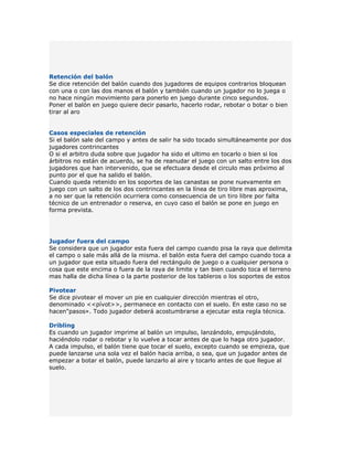 Retención del balón
Se dice retención del balón cuando dos jugadores de equipos contrarios bloquean
con una o con las dos manos el balón y también cuando un jugador no lo juega o
no hace ningún movimiento para ponerlo en juego durante cinco segundos.
Poner el balón en juego quiere decir pasarlo, hacerlo rodar, rebotar o botar o bien
tirar al aro


Casos especiales de retención
Si el balón sale del campo y antes de salir ha sido tocado simultáneamente por dos
jugadores contrincantes
O si el arbitro duda sobre que jugador ha sido el ultimo en tocarlo o bien si los
árbitros no están de acuerdo, se ha de reanudar el juego con un salto entre los dos
jugadores que han intervenido, que se efectuara desde el circulo mas próximo al
punto por el que ha salido el balón.
Cuando queda retenido en los soportes de las canastas se pone nuevamente en
juego con un salto de los dos contrincantes en la línea de tiro libre mas aproxima,
a no ser que la retención ocurriera como consecuencia de un tiro libre por falta
técnico de un entrenador o reserva, en cuyo caso el balón se pone en juego en
forma prevista.




Jugador fuera del campo
Se considera que un jugador esta fuera del campo cuando pisa la raya que delimita
el campo o sale más allá de la misma. el balón esta fuera del campo cuando toca a
un jugador que esta situado fuera del rectángulo de juego o a cualquier persona o
cosa que este encima o fuera de la raya de limite y tan bien cuando toca el terreno
mas halla de dicha línea o la parte posterior de los tableros o los soportes de estos

Pivotear
Se dice pivotear el mover un pie en cualquier dirección mientras el otro,
denominado <<pívot>>, permanece en contacto con el suelo. En este caso no se
hacen"pasos». Todo jugador deberá acostumbrarse a ejecutar esta regla técnica.

Dribling
Es cuando un jugador imprime al balón un impulso, lanzándolo, empujándolo,
haciéndolo rodar o rebotar y lo vuelve a tocar antes de que lo haga otro jugador.
A cada impulso, el balón tiene que tocar el suelo, excepto cuando se empieza, que
puede lanzarse una sola vez el balón hacia arriba, o sea, que un jugador antes de
empezar a botar el balón, puede lanzarlo al aire y tocarlo antes de que llegue al
suelo.
 