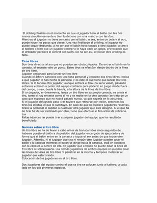 El dribling finaliza en el momento en que el jugador toca el balón con las dos
manos simultáneamente o bien lo detiene con una mano o con las dos.
Mientras el jugador no tiene contacto con el balón, o sea, entre un bote y el otro,
puede hacer los pasos que desee. Una vez finalizado el dribling, el jugador no
puede seguir driblando, a no ser que el balón haya tocado a otro jugador, al aro o
al tablero o bien que un jugador contrario le haya dado un golpe, provocando que
el driblador perdiera el control del balón. De no ser así, el iniciar otro dribling es
falta.

Tiros libres
Son tiros directos al aro que no pueden ser obstaculizados. De entrar el balón en la
canasta, el enceste vale un punto. Estos tiros se efectúan desde detrás de la línea
de tiro libre.
Jugador designado para lanzar un tiro libre
Cuando el árbitro sanciona con una falta personal y concede dos tiros libres, indica
a qué jugador le han hecho la personal y es éste el que tiene que lanzar los tiros
libres. Si lo hiciera otro jugador, aunque entrara el tiro, no sería válido, pasando
entonces el balón a poder del equipo contrario para ponerlo en juego desde fuera
del campo, o sea, desde la banda, a la altura de la línea de tiro libre.
Si un jugador, erróneamente, lanza un tiro libre en su propia canasta, se anula el
tiro, tanto si hay enceste como si no y se repite en la otra canasta (se trata de un
caso que supongo que no habrá pasado nunca, ya que rayaría en lo absurdo).
Si el jugador designado para tirar tuviera que retirarse por lesión, entonces los
tiros los efectúa el que lo sustituye. En caso de que no hubiera jugadores reservas,
tirará la personal el capitán o cualquier otro jugador que éste designe. Si el que ha
de tirar ha de ser cambiado por otro, tiene que efectuar el tiro antes de retirarse.
Las
Faltas técnicas las puede tirar cualquier jugador del equipo que ha resultado
beneficiado.

Normas sobre el tiro libre
Un tiro libre se ha de llevar a cabo antes de transcurridos cinco segundos de
haberse puesto el balón a disposición del jugador encargado de ejecutarlo y de
forma que el balón entre en la canasta o toque el aro antes de que toque otro
jugador. Además, ni el jugador que tira ni ningún otro jugador pueden tocar el
balón o la canasta mientras el balon se dirige hacia la canasta, está en contacto
con la canasta o dentro de ella. El jugador que a tirado no puede pisar la línea de
Tiro libre ni sobrepasarla. Los demás jugadores de ambos equipos no pueden pisar
las líneas del área de tiro libre ni penetrar en la misma y tampoco molestar al
jugador que está tirando.
Colocación de los jugadores en el tiro libre.

Dos jugadores del equipo contra el que se tira se colocan junto al tablero, a cada
lado en los dos primeros espacios.
 