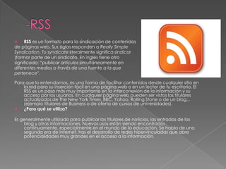 -RSSRSS es un formato para la sindicación de contenidos de páginas web. Sus siglas responden a Really Simple Syndication. Tosyndicate literalmente significa sindicar (formar parte de un sindicato. En inglés tiene otro significado: “publicar artículos simultáneamente en diferentes medios a través de una fuente a la que pertenece".Para que lo entendamos, es una forma de facilitar contenidos desde cualquier sitio en la red para su inserción fácil en una página web o en un lector de tu escritorio. El RSS es un paso más muy importante en la interconexión de la información y su acceso por los usuarios. En cualquier página web pueden ser vistos los titulares actualizados de The New York Times, BBC, Yahoo, Rolling Stone o de un blog... (ejemplo titulares de Business o de oferta de cursos de universidades).¿Para qué se utiliza?Es generalmente utilizado para publicar los titulares de noticias, las entradas de los blog y otras informaciones. Nuevos usos están siendo encontrados continuamente, especialmente en el mundo de la educación. Se habla de una segunda era de Internet, tras el desarrollo de redes hipervínculadas que abre potencialidades muy grandes en el acceso a la información.