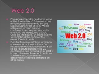 Web 2.0Pero para entender de donde viene el término de Web 2.0 tenemos que remontarnos al momento en que Dale Dougherty de O’Reilly Media utilizó este término en una conferencia en la que compartió una lluvia de ideas junto a Craig Cline de MediaLive. En dicho evento se hablaba del renacimiento y evolución de la web.Constantemente estaban surgiendo nuevas aplicaciones y sitios con sorprendentes funcionalidades. Y así se dio la pauta para la Web 2.0 conference que arranca en el 2004 y hoy en día se realiza anualmente en San Francisco, con eventos adicionales utilizando la marca en otros países.