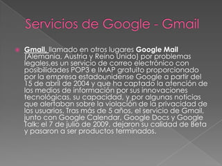 Servicios de Google - GmailGmail, llamado en otros lugares Google Mail (Alemania, Austria y Reino Unido) por problemas legales,es un servicio de correo electrónico con posibilidades POP3 e IMAP gratuito proporcionado por la empresa estadounidense Google a partir del 15 de abril de 2004 y que ha captado la atención de los medios de información por sus innovaciones tecnológicas, su capacidad, y por algunas noticias que alertaban sobre la violación de la privacidad de los usuarios. Tras más de 5 años, el servicio de Gmail, junto con Google Calendar, Google Docs y Google Talk; el 7 de julio de 2009, dejaron su calidad de Beta y pasaron a ser productos terminados.