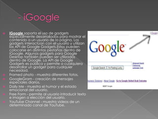 - iGoogleiGooglesoporta el uso de gadgets especialmente desarrollados para mostrar el contenido a un usuario de la página. Los gadgets interactúan con el usuario y utilizan las API de Google Gadgets.Estos pueden colocarse en distintas pestañas dentro de iGoogle. Algunos gadgets para Google Desktop también pueden ser utilizados dentro de iGoogle. La API de Google Gadgets es pública y permite a cualquiera desarrollar un gadget para cualquier necesidad.Framedphoto - muestra diferentes fotos, GoogleGram - creación de mensajes especiales diarios, Daily Me - muestra el humor y el estado emocional del usuario, Free Form - permite al usuario introducir texto e imagen a elección del usuario, YouTube Channel - muestra videos de un determinado canal de YouTube, 