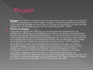 - BloggerBlogger es un servicio creado por Pyra Labs para crear y publicar un blog. El usuario no tiene que escribir ningún código o instalar programas de servidor o de scripting. Blogger acepta para el hosting de los blogs su propio servidor (Blogspot) o el servidor que el usuario especifique (FTP o SFTP)Historia de Blogger:Lanzado en agosto de 1999, es una de las primeras herramientas de publicación de blogs y es acreditado por haber ayudado a popularizar el uso de formularios. Más específicamente, en vez de escribir a mano el HTML y frecuentemente subir las nuevas publicaciones, el usuario puede publicar a su weblog llenando un formulario en el sitio web de Blogger. Esto puede ser realizado por cualquier navegador y los resultados son inmediatos.En el 2003, Pyra Labs fue adquirido por la empresa Google; por ende, también Blogger. Google consiguió los recursos que Pyra requería. Más adelante, las "características premium", que eran pagadas, fueron habilitadas para el público en general gracias a la ayuda de Google.En el 2004, Google compró Picasa y su utilidad de intercambio de fotografías Hello. Esto permitió a los usuarios de Blogger poner fotografías en sus blogs. Así el photoblogging (o la posibilidad de colgar fotos en los blogs) se hacía realidad en Blogger con la integración de Hello.