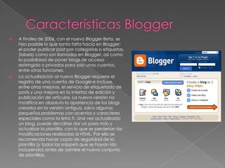 Características BloggerA finales de 2006, con el nuevo Blogger Beta, se hizo posible lo que tanta falta hacía en Blogger: el poder publicar post por categorías o etiquetas, (labels) como son llamados en Blogger, así como la posibilidad de poner blogs de acceso restringido o privados para solo unos cuantos, entre otras funciones.La actualización al nuevo Blogger requiere el registro de una cuenta de Google e incluye, entre otras mejoras, el servicio de etiquetado de posts y una mejora en la interfaz de edición y publicación de artículos. La nueva versión no modifica en absoluto la apariencia de los blogs creados en la versión antigua, salvo algunos pequeños problemas con acentos y caracteres especiales como la letra ñ. Una vez actualizado un blog, puede decidirse dar un paso más y actualizar la plantilla, con lo que se perderían las modificaciones realizadas al HTML. Por ello se recomienda hacer copia de seguridad de la plantilla (y todos los snippets que se hayan ido incluyendo) antes de asimilar el nuevo conjunto de plantillas.