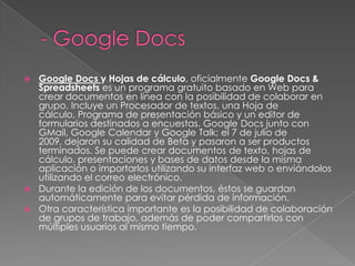 - Google DocsGoogle Docsy Hojas de cálculo, oficialmente Google Docs & Spreadsheets es un programa gratuito basado en Web para crear documentos en línea con la posibilidad de colaborar en grupo. Incluye un Procesador de textos, una Hoja de cálculo, Programa de presentación básico y un editor de formularios destinados a encuestas. Google Docs junto con GMail, Google Calendar y Google Talk; el 7 de julio de 2009, dejaron su calidad de Beta y pasaron a ser productos terminados. Se puede crear documentos de texto, hojas de cálculo, presentaciones y bases de datos desde la misma aplicación o importarlos utilizando su interfaz web o enviándolos utilizando el correo electrónico. Durante la edición de los documentos, éstos se guardan automáticamente para evitar pérdida de información.Otra característica importante es la posibilidad de colaboración de grupos de trabajo, además de poder compartirlos con múltiples usuarios al mismo tiempo.