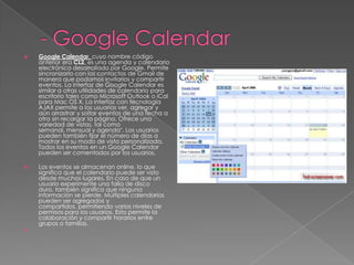 - Google CalendarGoogle Calendar, cuyo nombre código anterior era CL2, es una agenda y calendario electrónico desarrollado por Google. Permite sincronizarlo con los contactos de Gmail de manera que podamos invitarlos y compartir eventos. La interfaz de Google Calendar es similar a otras utilidades de calendario para escritorio tales como Microsoft Outlook o iCal para Mac OS X. La interfaz con tecnología AJAX permite a los usuarios ver, agregar y aún arrastrar y soltar eventos de una fecha a otra sin recargar la página. Ofrece una variedad de vistas, tal como semanal, mensual y agenda". Los usuarios pueden también fijar el número de días a mostrar en su modo de vista personalizada. Todos los eventos en un Google Calendar pueden ser comentados por los usuarios.Los eventos se almacenan online, lo que significa que el calendario puede ser visto desde muchos lugares. En caso de que un usuario experimente una falla de disco duro, también significa que ninguna información se pierde. Múltiples calendarios pueden ser agregados y compartidos, permitiendo varios niveles de permisos para los usuarios. Esto permite la colaboración y compartir horarios entre grupos o familias. 
