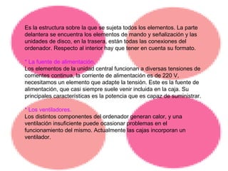 Es la estructura sobre la que se sujeta todos los elementos. La parte delantera se encuentra los elementos de mando y señalización y las unidades de disco, en la trasera, están todas las conexiones del ordenador. Respecto al interior hay que tener en cuenta su formato. * La fuente de alimentación. Los elementos de la unidad central funcionan a diversas tensiones de corrientes continua, la corriente de alimentación es de 220 V, necesitamos un elemento que adapte la tensión. Este es la fuente de alimentación, que casi siempre suele venir incluida en la caja. Su principales características es la potencia que es capaz de suministrar.  * Los ventiladores. Los distintos componentes del ordenador generan calor, y una ventilación insuficiente puede ocasionar problemas en el funcionamiento del mismo. Actualmente las cajas incorporan un ventilador. 