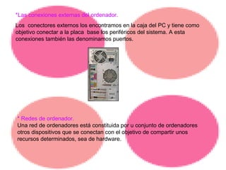 *Las conexiones externas del ordenador. Los  conectores externos los encontramos en la caja del PC y tiene como objetivo conectar a la placa  base los periféricos del sistema. A esta conexiones también las denominamos puertos. * Redes de ordenador. Una red de ordenadores está constituida por u conjunto de ordenadores otros dispositivos que se conectan con el objetivo de compartir unos recursos determinados, sea de hardware. 