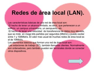 Redes de área local (LAN). Las características básicas de una red de área local son: El hecho de tener un alcance limitado, es decir, que pertenecen a un edificio, un campus universitario, un aeropuerto, etc. El hecho de tener una velocidad  de transferencia de datos muy elevada, que se mide  en mega bits partidos por segundos (Mbit/s) y puede oscilar entre 1 y 100Mbit/s. El valor mas usual de muchas redes de área local es el de 10Mbit/s.  Los elementos básicos que forman una red de área local son:  Las estaciones de trabajo (ST), también llamadas clientes. Normalmente son ordenadores, pero también pueden ser terminales donde se conectar otros dispositivos. 