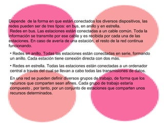 Redes en anillo. Todas las estaciones están conectadas en serie, formando un anillo. Cada estación tiene conexión directa con dos más. Redes en estrella. Todas las estaciones están conectadas a un ordenador central a través del cual se llevan a cabo todas las transmisiones de datos. En una red se pueden definir diversos grupos de trabajo, de forma que los recursos que comparten sean afines. Cada grupo de trabajo estaría compuesto , por tanto, por un conjunto de estaciones que comparten unos recursos determinados.  Depende  de la forma en que están conectados los diversos dispositivos, las redes pueden ser de tres tipos: en bus, en anillo y en estrella. Redes en bus. Las estaciones están conectadas a un cable común. Toda la información se transmite por ese cable y es recibida por cada una de las estaciones. En caso de avería de una estación, el resto de la red continua funcionando. 
