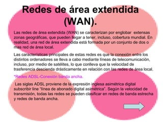 Redes de área extendida (WAN). Las redes de área extendida (WAN) se caracterizan por englobar  extensas zonas geográficas, que pueden llegar a tener, incluso, cobertura mundial. En realidad, una red de área extendida está formada por un conjunto de dos o mas red de área local. Las características principales de estas redes es que la conexión entre los distintos ordenadores se lleva a cabo mediante líneas de telecomunicación, incluso, por medio de satélites, lo que conlleva que la velocidad de trasferencia descienda drásticamente en relación con las redes de área local.  *Redes ADSL-Conexión banda ancha. Las siglas ADSL proviene de la expresión inglesa asimétrica digital subscribir line “línea de abonado digital asimétrica”. Según la velocidad de transmisión, todas las redes se pueden clasificar en redes de banda estrecha y redes de banda ancha. 