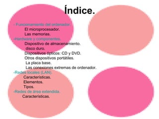 Índice. - Funcionamiento del ordenador. El microprocesador. Las memorias. -Hardware y componentes. Dispositivo de almacenamiento. disco duro. Dispositivos ópticos: CD y DVD. Otros dispositivos portátiles. La placa base. Las conexiones extremas de ordenador. -Redes locales (LAN). Características. Elementos. Tipos. -Redes de área extendida. Características. 