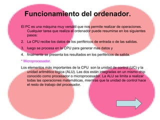 Funcionamiento del ordenador. El PC es una máquina muy versátil que nos permite realizar de operaciones. Cualquier tarea que realiza el ordenador puede resumirse en los siguientes pasos:  La CPU recibe los datos de los periféricos de entrada o de las salidas. luego se procesa en la CPU para generar mas datos y  finalmente se presenta los resultados en los periféricos de salida. * Microprocesador. Los elementos más importantes de la CPU  son la unidad de control (UC) y la unidad aritmético lógica (ALU). Las dos están integradas en un mismo chip conocido como procesador o microprocesador. La ALU se limita a realizar todas las operaciones matemáticas, mientras que la unidad de control hace el resto de trabajo del procesador.  