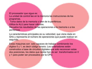 El procesador que sigue es: La unidad de control lee en la memoria las instrucciones de los programas. Toma datos de la memoria o bien de lo periféricos. Utiliza la ALU para hacer cálculos. Devuelve los resultados de las operaciones a la memoria o a los periféricos. La características principales es su velocidad, que viene dada en GHz y representa el número de operaciones que puede realizar en segundo. Estas maquinas son  solo capaces de trabajar combinando los dígitos 0 y 1, es decir código binario. Los ordenadores están construidos a base de circuitos digitales que solo reconocen estas dos posiciones, los datos que recibe han de ser  transformados en 0 y 1 para poder ser procesados por la CPU. 