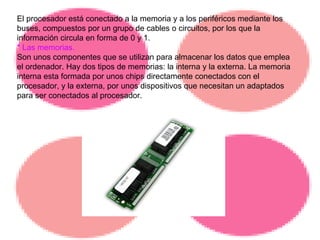 El procesador está conectado a la memoria y a los periféricos mediante los buses, compuestos por un grupo de cables o circuitos, por los que la información circula en forma de 0 y 1. * Las memorias. Son unos componentes que se utilizan para almacenar los datos que emplea el ordenador. Hay dos tipos de memorias: la interna y la externa. La memoria interna esta formada por unos chips directamente conectados con el procesador, y la externa, por unos dispositivos que necesitan un adaptados para ser conectados al procesador. 