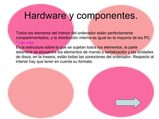 Hardware y componentes. Todos los elemento del interior del ordenador están perfectamente compartimentados, y la distribución interna es igual en la mayoría de los PC. * Las caja.  Es la estructura sobre la que se sujetan todos los elementos, la parte delantera se encuentra los elementos de mando y señalización y las unidades de disco, en la trasera, están todas las conexiones del ordenador. Respecto al interior hay que tener en cuenta su formato. 