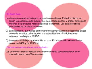 * El disco duro. Un disco duro esta formado por varios discos apilados. Entre los discos se sitúan los cabezales de lectura, que se encarga de leer y grabar datos de la millones de partículas magnéticas que los forman. Las características principales de un disco duro son:  La capacidad , que ha ido aumentando espectacularmente desde los discos duros de los años ochenta, con una capacidad de 10 MB, hasta os actuales, que llegan a 120GB. La velocidad del eje, que se mide en rpm. En el mercado existen discos duros  de 5400 y de 7200rpm. *Dispositivos ópticos de almacenamiento . Los primeros sistemas ópticos de almacenamiento que aparecieron en el mercado fueron los CD musicales. 