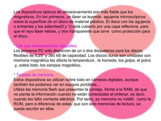 Los dispositivos ópticos de almacenamiento son más fiable que los magnéticos. En los primeros, un láser va leyendo  agujeros microscópicos sobre la superficie de un disco de material plástico. El disco con los agujeros o entrantes y los salientes(0 y 1) está cubierto por una capa reflectora, para que el rayo láser rebote, y otra transparente que sirve  como protección para el disco. * Los casi desaparecidos disquetes. Los primeros PC solo disponían de un o dos disqueteras para los discos flexibles de 5,25” y 360 kB de capacidad. Los discos duros son unidades con memoria magnética les afecta la temperatura , la húmeda, los golpe, el polvo  y, sobre todo, los campos magnético. * Tarjetas de memoria.  Estos dispositivos se utilizan sobre todo en cámaras digitales, aunque también los podemos ver en equipos portátiles… Utiliza las memoria flash que presentan la ventaja, frente a la RAM, de que no pierde la información cuando no están conectadas al ordenar, es decir, cuando les falta corriente eléctrica. Por tanto, es memoria no volátil,  como la ROM, pero a diferencia de estas, que son solo memorias de lectura, se puede escribir en ellas. 