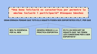 “Una bona iniciació es caracteritza per permetre la
màxima inclusió i participació” Blázquez Sánchez
GRAN ERRADA PENSAR QUE TOTS ELS XIQUETS PODEN SER ESPORTISTES D’ÈLIT, PER QUE
MOLTA EXIGÈNCIA
PER AL NEN
GENERA REBUIG A LA
PRÀCTICA ESPORTIVA
ES FA UN DESCART DE
XIQUETS QUE “NO TENEN
LES CONDICIONS PER A SER
ESPORTISTA”
 
