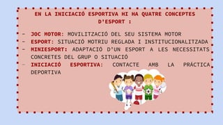 EN LA INICIACIÓ ESPORTIVA HI HA QUATRE CONCEPTES
D’ESPORT :
- JOC MOTOR: MOVILITZACIÓ DEL SEU SISTEMA MOTOR
- ESPORT: SITUACIÓ MOTRIU REGLADA I INSTITUCIONALITZADA
- MINIESPORT: ADAPTACIÓ D’UN ESPORT A LES NECESSITATS
CONCRETES DEL GRUP O SITUACIÓ
- INICIACIÓ ESPORTIVA: CONTACTE AMB LA PRÁCTICA
DEPORTIVA
 