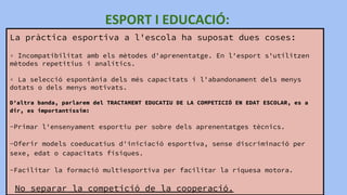 La pràctica esportiva a l'escola ha suposat dues coses:
▫ Incompatibilitat amb els mètodes d'aprenentatge. En l'esport s'utilitzen
mètodes repetitius i analítics.
▫ La selecció espontània dels més capacitats i l'abandonament dels menys
dotats o dels menys motivats.
D’altra banda, parlarem del TRACTAMENT EDUCATIU DE LA COMPETICIÓ EN EDAT ESCOLAR, es a
dir, es importantíssim:
-Primar l'ensenyament esportiu per sobre dels aprenentatges tècnics.
-Oferir models coeducatius d'iniciació esportiva, sense discriminació per
sexe, edat o capacitats físiques.
-Facilitar la formació multiesportiva per facilitar la riquesa motora.
No separar la competició de la cooperació.
 