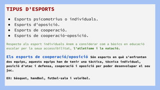TIPUS D'ESPORTS
● Esports psicomotrius o individuals.
● Esports d'oposició.
● Esports de cooperació.
● Esports de cooperació-oposició.
Respecte als esport individuals Anem a considerar com a bàsics en educació
escolar per la seua accessibilitat, l'atletisme i la natació.
Els esports de cooperació/oposició Són esports en què s'enfronten
dos equips, aquests equips han de tenir una tàctica, tècnica individual,
posició d'atac i defensa, cooperació i oposició per poder desenvolupar el seu
joc.
EX: bàsquet, handbol, futbol-sala i voleibol.
 