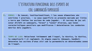 L’estructura funcional dels esports de
col·laboració/oposició
1. ESPAI: ▫ És tancat, institucionalitzat, i les seues dimensions són
estrictes i precises. ▫ La seua superfície es presenta marcada per línies
a terra que limiten les accions de cada jugador. ▫ El terreny de joc sol
estar dividit en subespais, "àrees" o "zones" diverses, que tenen
característiques peculiars que modificaran i determinaran les conductes
motrius dels jugadors.
2. TEMPS DE LLOC: Relacionat íntimament amb l'espai, la tècnica, la tàctica,
la comunicació i el reglament. En alguns esports (bàsquet, handbol)
determina les accions d'atac així com la permanència en determinades zones
de l'espai.
 